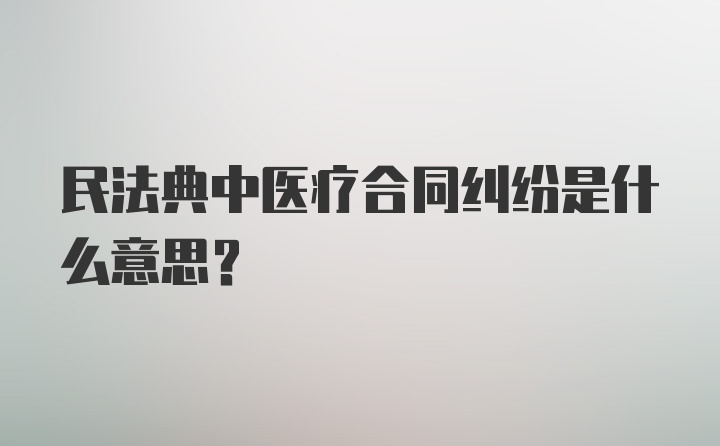 民法典中医疗合同纠纷是什么意思？