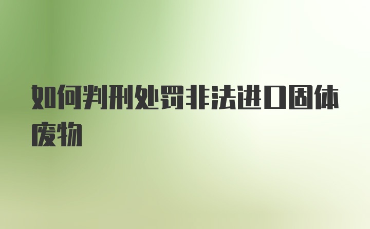 如何判刑处罚非法进口固体废物