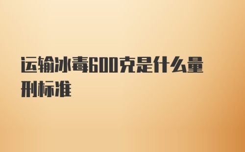 运输冰毒600克是什么量刑标准