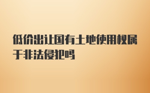 低价出让国有土地使用权属于非法侵犯吗