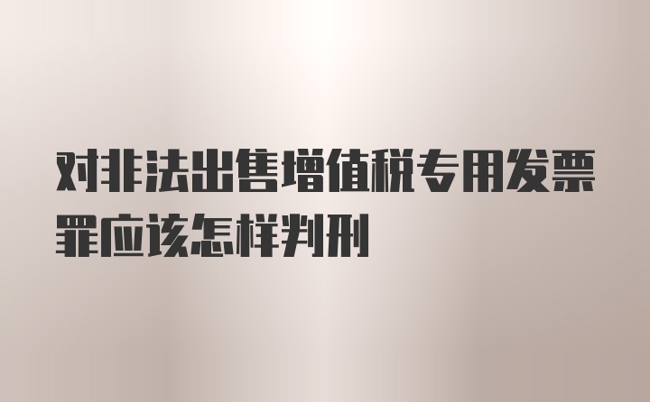 对非法出售增值税专用发票罪应该怎样判刑