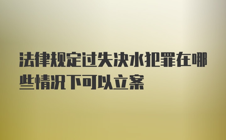 法律规定过失决水犯罪在哪些情况下可以立案