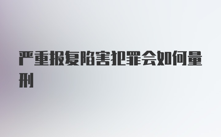 严重报复陷害犯罪会如何量刑