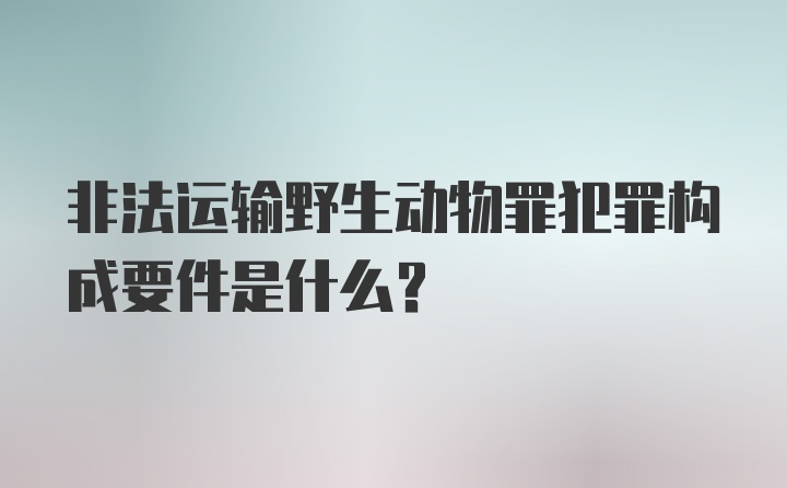 非法运输野生动物罪犯罪构成要件是什么？