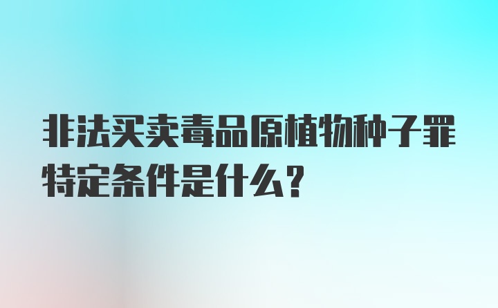 非法买卖毒品原植物种子罪特定条件是什么?