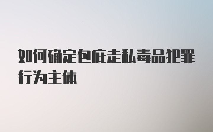 如何确定包庇走私毒品犯罪行为主体