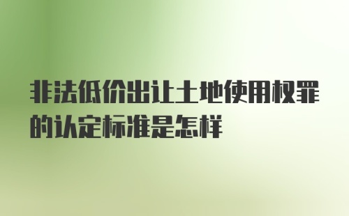 非法低价出让土地使用权罪的认定标准是怎样