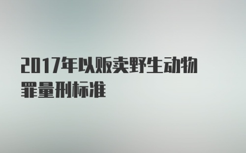 2017年以贩卖野生动物罪量刑标准