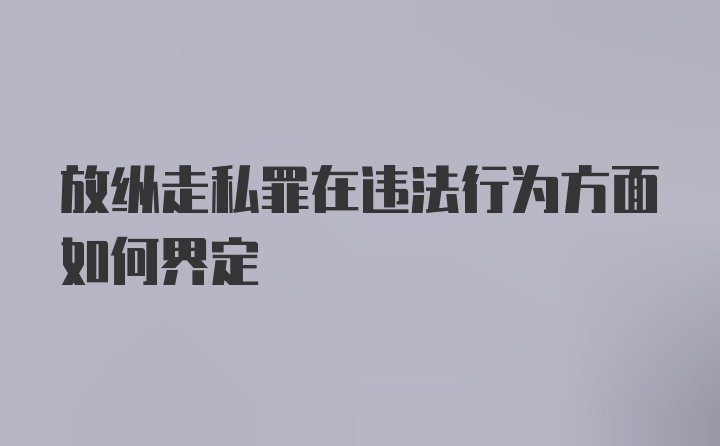 放纵走私罪在违法行为方面如何界定