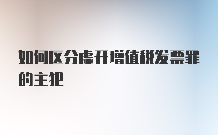 如何区分虚开增值税发票罪的主犯