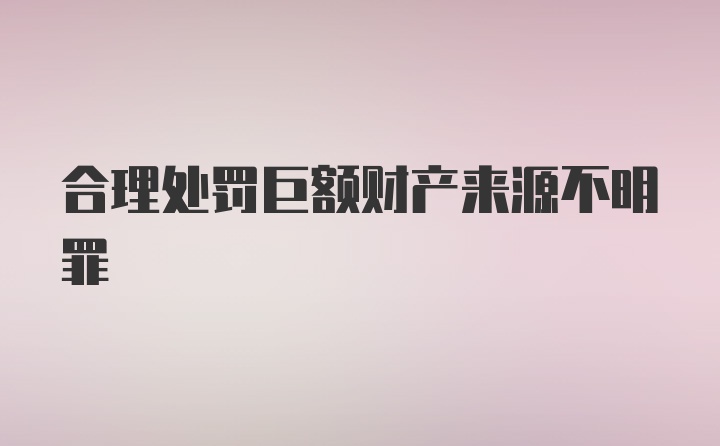 合理处罚巨额财产来源不明罪