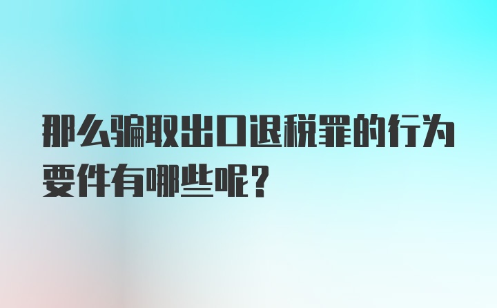 那么骗取出口退税罪的行为要件有哪些呢？