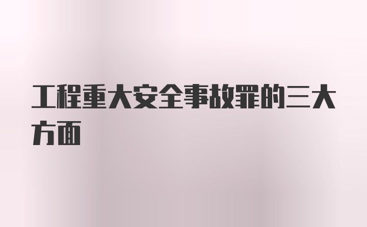 工程重大安全事故罪的三大方面