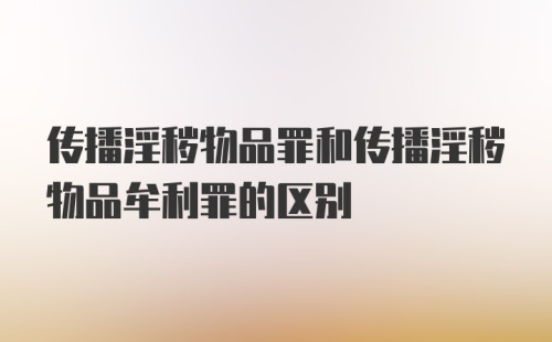 传播淫秽物品罪和传播淫秽物品牟利罪的区别