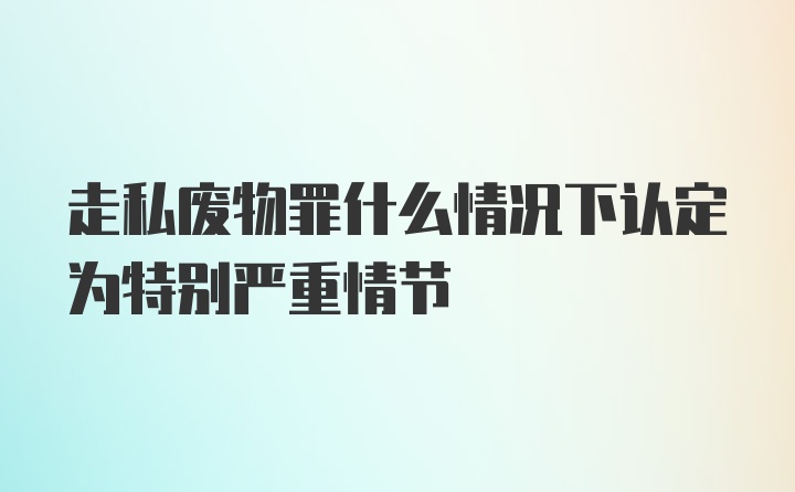 走私废物罪什么情况下认定为特别严重情节