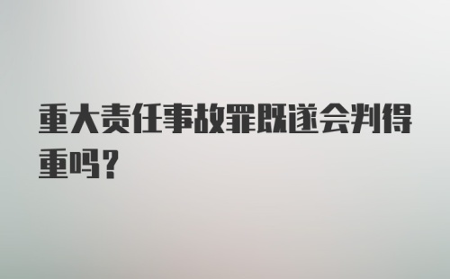 重大责任事故罪既遂会判得重吗？