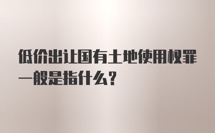 低价出让国有土地使用权罪一般是指什么？