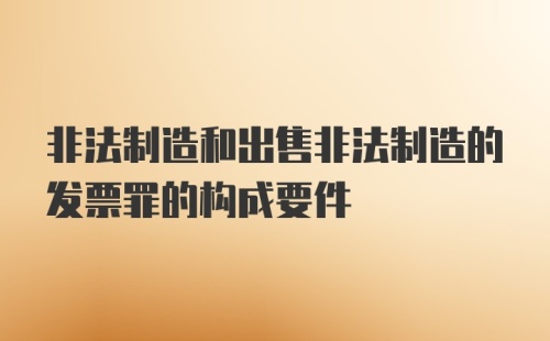 非法制造和出售非法制造的发票罪的构成要件