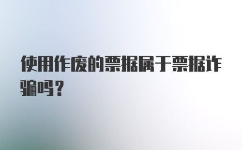 使用作废的票据属于票据诈骗吗？