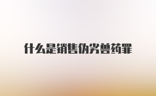 什么是销售伪劣兽药罪