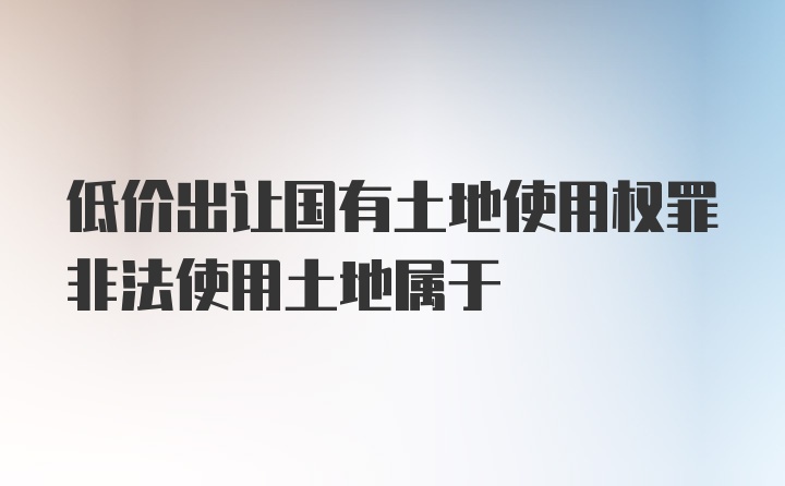 低价出让国有土地使用权罪非法使用土地属于