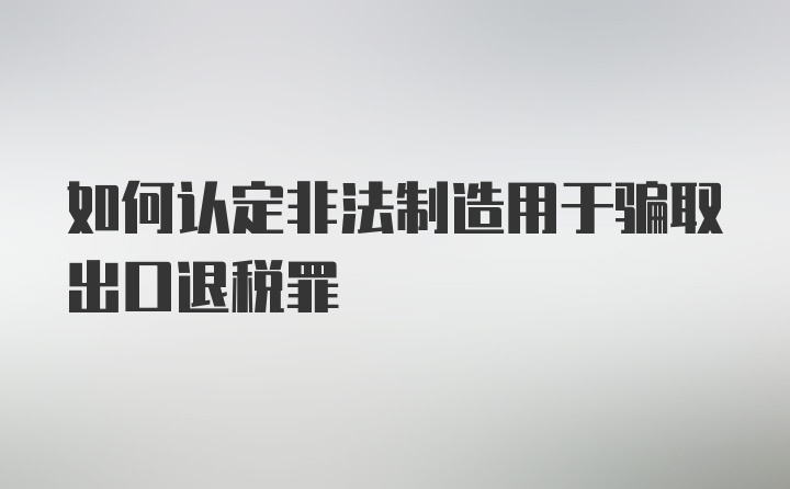 如何认定非法制造用于骗取出口退税罪