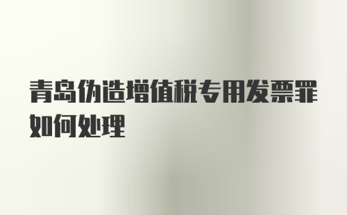 青岛伪造增值税专用发票罪如何处理