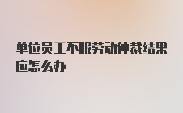 单位员工不服劳动仲裁结果应怎么办