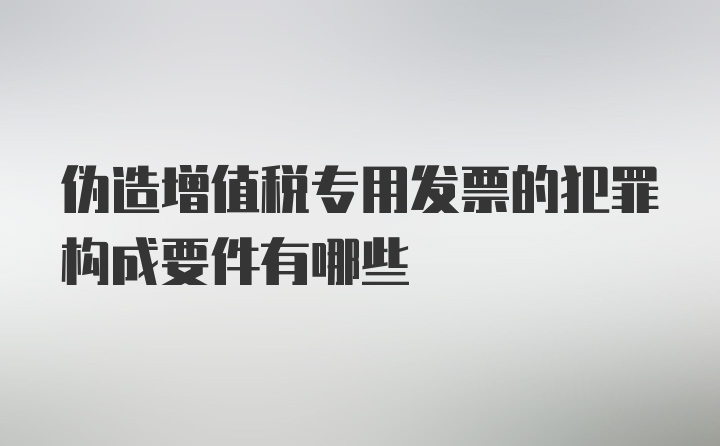 伪造增值税专用发票的犯罪构成要件有哪些