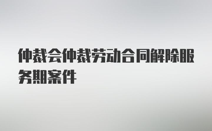 仲裁会仲裁劳动合同解除服务期案件