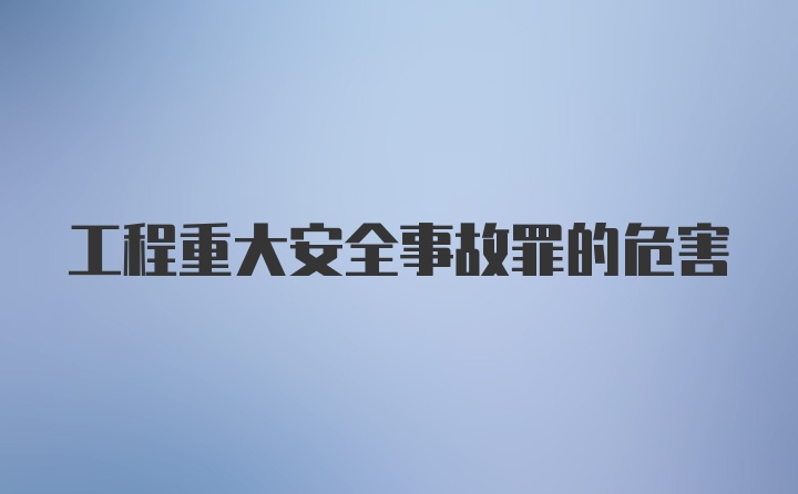 工程重大安全事故罪的危害