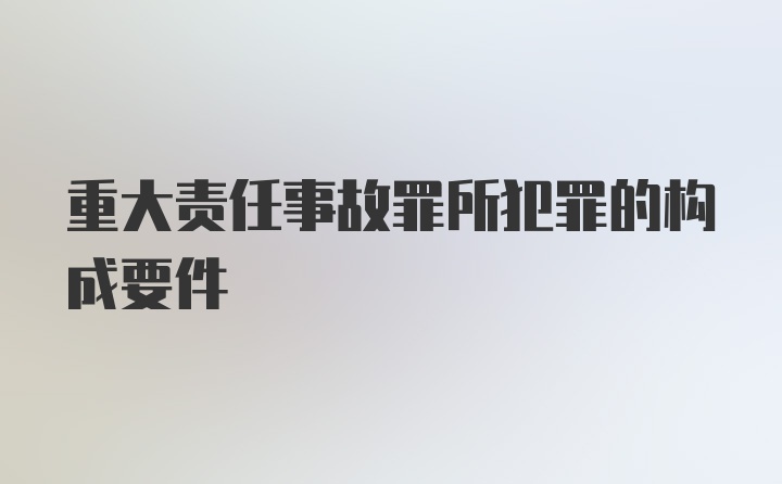 重大责任事故罪所犯罪的构成要件