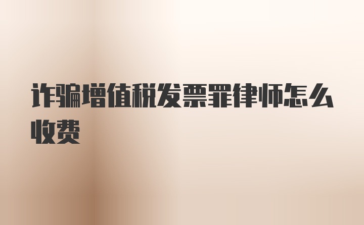 诈骗增值税发票罪律师怎么收费