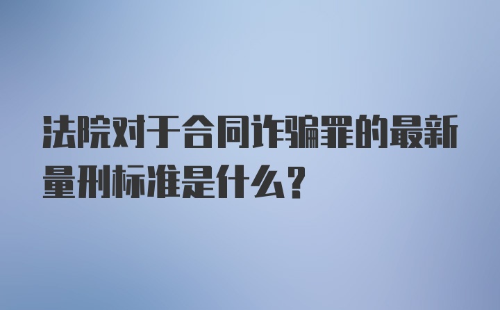 法院对于合同诈骗罪的最新量刑标准是什么？