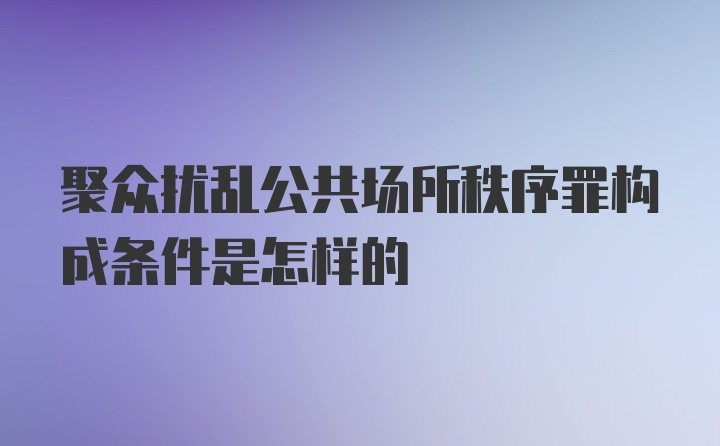 聚众扰乱公共场所秩序罪构成条件是怎样的