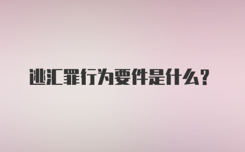 逃汇罪行为要件是什么？