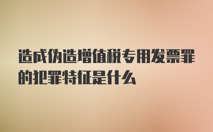 造成伪造增值税专用发票罪的犯罪特征是什么