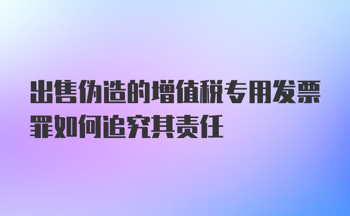 出售伪造的增值税专用发票罪如何追究其责任