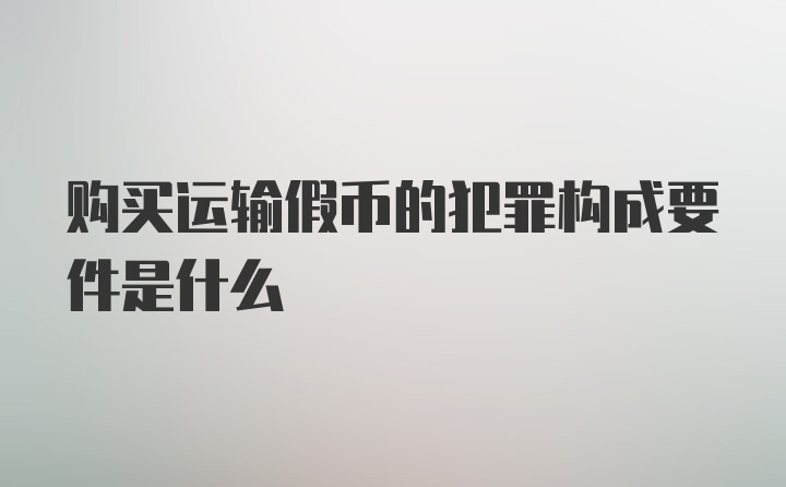 购买运输假币的犯罪构成要件是什么