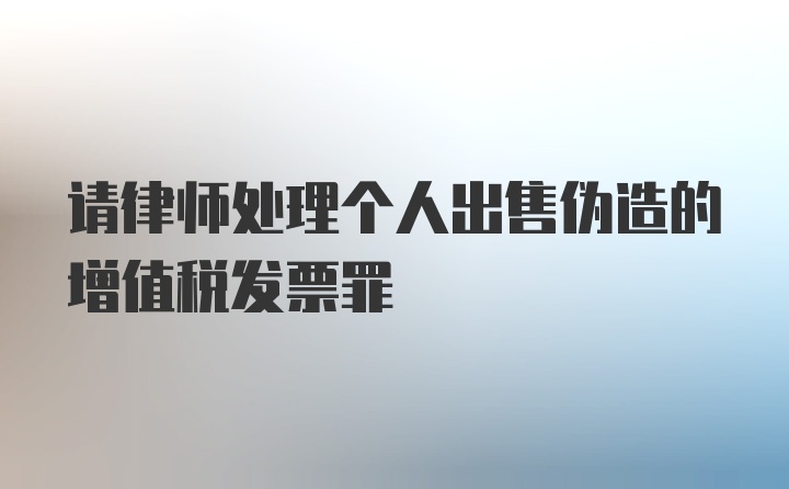 请律师处理个人出售伪造的增值税发票罪