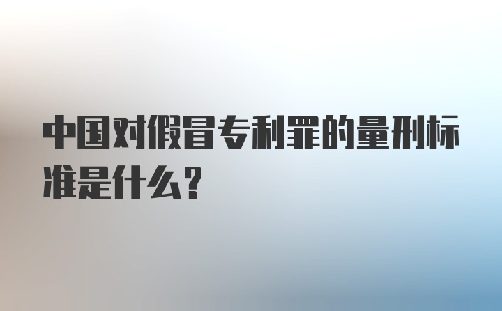 中国对假冒专利罪的量刑标准是什么？