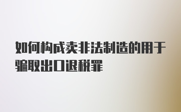 如何构成卖非法制造的用于骗取出口退税罪