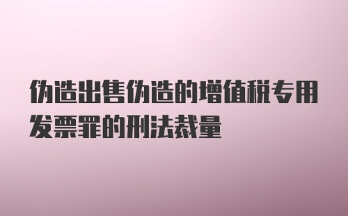 伪造出售伪造的增值税专用发票罪的刑法裁量