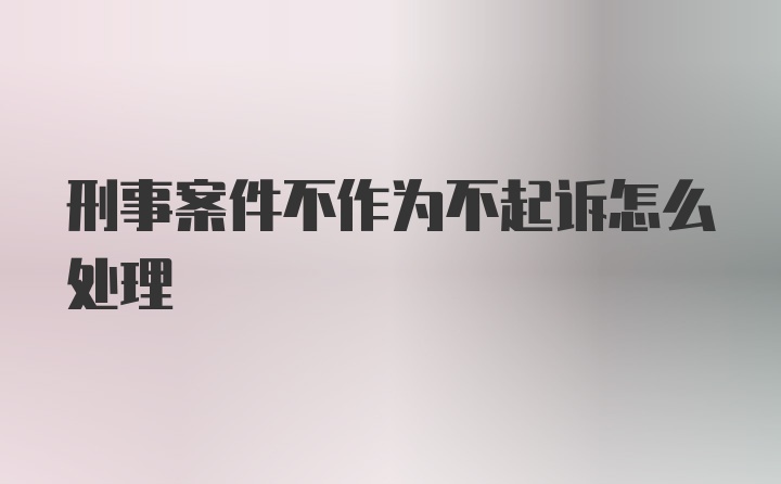 刑事案件不作为不起诉怎么处理