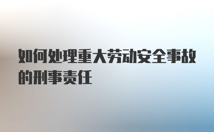 如何处理重大劳动安全事故的刑事责任