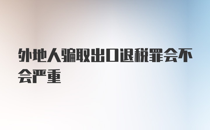 外地人骗取出口退税罪会不会严重