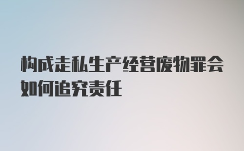 构成走私生产经营废物罪会如何追究责任