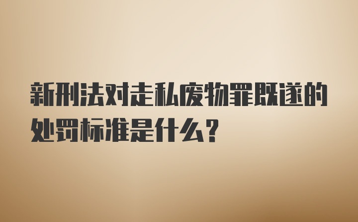 新刑法对走私废物罪既遂的处罚标准是什么？