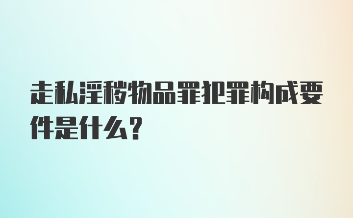 走私淫秽物品罪犯罪构成要件是什么？