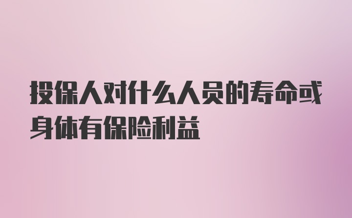 投保人对什么人员的寿命或身体有保险利益